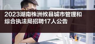 2023湖南株洲攸县城市管理和综合执法局招聘17人公告