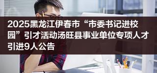 2025黑龙江伊春市“市委书记进校园”引才活动汤旺县事业单位专项人才引进9人公告